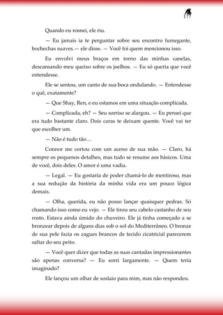 177
Quando eu rosnei, ele riu.
— Eu jamais ia te perguntar sobre seu encontro fumegante,
bochechas suaves.— ele disse. — Você foi quem mencionou isso.
Eu envolvi meus braços em torno das minhas canelas,
descansando meu queixo sobre os joelhos. — Eu só queria que você
entendesse.
Ele se sentou, um canto de sua boca ondulando. — Entendesse
o quê, exatamente?
— Que Shay, Ren, e eu estamos em uma situação complicada.
— Complicada, eh? — Seu sorriso se alargou. — Eu pensei que
era tudo bastante claro. Dois caras te deixam quente. Você vai ter
que escolher um.
— Não é tudo tão…
Connor me cortou com um aceno de sua mão. — Claro, há
sempre os pequenos detalhes, mas tudo se resume aos básicos. Uma
de você, dois deles. O amor é uma vadia.
— Legal. — Eu gostaria de poder chamá-lo de mentiroso, mas
a sua redução da história da minha vida era um pouco lógica
demais.
— Olha, querida, eu não posso lançar quaisquer pedras. Só
chamando isso como eu vejo. — Ele tirou seu cabelo castanho de seu
rosto. Estava ainda úmido do chuveiro. Ele já tinha começado a se
bronzear depois de alguns dias sob o sol do Mediterrâneo. O bronze
de sua pele fazia os zagues brancos de tecido cicatricial parecerem
saltar do seu peito.
— Você quer dizer que todas as suas cantadas impressionantes
são apenas conversa? — Eu sorri largamente. — Quem teria
imaginado?
Ele lançou um olhar de soslaio para mim, mas não respondeu.
 