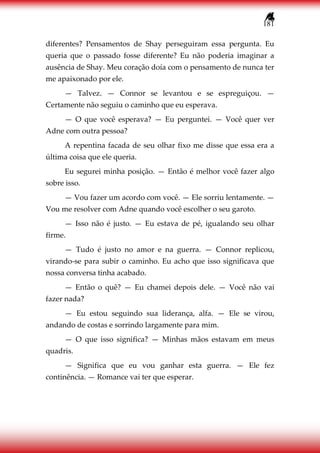 181
diferentes? Pensamentos de Shay perseguiram essa pergunta. Eu
queria que o passado fosse diferente? Eu não poderia imaginar a
ausência de Shay. Meu coração doía com o pensamento de nunca ter
me apaixonado por ele.
— Talvez. — Connor se levantou e se espreguiçou. —
Certamente não seguiu o caminho que eu esperava.
— O que você esperava? — Eu perguntei. — Você quer ver
Adne com outra pessoa?
A repentina facada de seu olhar fixo me disse que essa era a
última coisa que ele queria.
Eu segurei minha posição. — Então é melhor você fazer algo
sobre isso.
— Vou fazer um acordo com você. — Ele sorriu lentamente. —
Vou me resolver com Adne quando você escolher o seu garoto.
— Isso não é justo. — Eu estava de pé, igualando seu olhar
firme.
— Tudo é justo no amor e na guerra. — Connor replicou,
virando-se para subir o caminho. Eu acho que isso significava que
nossa conversa tinha acabado.
— Então o quê? — Eu chamei depois dele. — Você não vai
fazer nada?
— Eu estou seguindo sua liderança, alfa. — Ele se virou,
andando de costas e sorrindo largamente para mim.
— O que isso significa? — Minhas mãos estavam em meus
quadris.
— Significa que eu vou ganhar esta guerra. — Ele fez
continência. — Romance vai ter que esperar.
 