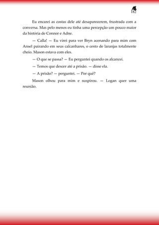 182
Eu encarei as costas dele até desaparecerem, frustrada com a
conversa. Mas pelo menos eu tinha uma percepção um pouco maior
da história de Connor e Adne.
— Calla! — Eu virei para ver Bryn acenando para mim com
Ansel pairando em seus calcanhares, o cesto de laranjas totalmente
cheio. Mason estava com eles.
— O que se passa? — Eu perguntei quando os alcancei.
— Temos que descer até a prisão. — disse ela.
— A prisão? — perguntei. — Por quê?
Mason olhou para mim e suspirou. — Logan quer uma
reunião.
 