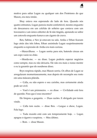 184
motivo para odiar Logan ou qualquer um dos Protetores do que
Mason, era meu irmão.
Shay estava nos esperando do lado de fora. Quando nós
quatro entramos, Logan parecia muito confortável, mesmo enquanto
ele descansava em um colchão de solteiro que contava com um
travesseiro e um único cobertor de lã não tingida, apoiando-se sobre
um cotovelo enquanto fumava um cigarro de cravo.
Ren, Sabine, e Nev já estavam na sala. Anika e Ethan ficaram
logo atrás dos três lobos, Ethan assistindo Logan suspeitosamente
enquanto a expressão de Anika era mais curiosa.
—Maravilhoso. — Logan sorriu para nós, batendo cinzas em
um copo vazio no chão.
—Morda-me. — eu disse. Logan poderia esperar negócios
como sempre, mas eu não deixaria. Ele não era mais o nosso mestre
e eu ia garantir que ele ssoubesse disso.
Bryn respirou rápido, mas Mason sorriu. Os olhos de Logan se
arregalaram momentaneamente, mas depois ele recompôs seu rosto
em uma máscara plácida.
— Calla, eu não espero o seu carinho, mas certamente ainda
pode ser civil.
— Você é um prisioneiro. — eu disse. — Civilidade está fora
de questão. Para que é esse encontro?
Ele limpou a garganta. — Duas razões. E obrigado por terem
vindo.
— Calla tem razão. — disse Ren. —Largue o show, Logan.
Fala logo.
— Toda mundo está com um temperamente hoje. — Logan
apagou o cigarro e suspirou. — Meu último.
— Bom. — disse Mason.
 