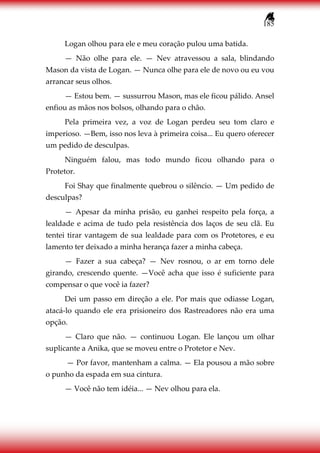 185
Logan olhou para ele e meu coração pulou uma batida.
— Não olhe para ele. — Nev atravessou a sala, blindando
Mason da vista de Logan. — Nunca olhe para ele de novo ou eu vou
arrancar seus olhos.
— Estou bem. — sussurrou Mason, mas ele ficou pálido. Ansel
enfiou as mãos nos bolsos, olhando para o chão.
Pela primeira vez, a voz de Logan perdeu seu tom claro e
imperioso. —Bem, isso nos leva à primeira coisa... Eu quero oferecer
um pedido de desculpas.
Ninguém falou, mas todo mundo ficou olhando para o
Protetor.
Foi Shay que finalmente quebrou o silêncio. — Um pedido de
desculpas?
— Apesar da minha prisão, eu ganhei respeito pela força, a
lealdade e acima de tudo pela resistência dos laços de seu clã. Eu
tentei tirar vantagem de sua lealdade para com os Protetores, e eu
lamento ter deixado a minha herança fazer a minha cabeça.
— Fazer a sua cabeça? — Nev rosnou, o ar em torno dele
girando, crescendo quente. —Você acha que isso é suficiente para
compensar o que você ia fazer?
Dei um passo em direção a ele. Por mais que odiasse Logan,
atacá-lo quando ele era prisioneiro dos Rastreadores não era uma
opção.
— Claro que não. — continuou Logan. Ele lançou um olhar
suplicante a Anika, que se moveu entre o Protetor e Nev.
— Por favor, mantenham a calma. — Ela pousou a mão sobre
o punho da espada em sua cintura.
— Você não tem idéia... — Nev olhou para ela.
 
