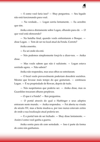 189
— E como você faria isso? — Shay perguntou. — Seu legado
não está funcionando para você.
— Na verdade... — Logan sorriu lentamente. — Eu acredito
que sim.
Anika estava diretamente sobre Logan, olhando para ele. — O
que você está oferecendo?
— Na batalha final, quando vocês enfrentarem o Bosque. —
disse Logan. — Tem de ser no local atual da Fenda. Correto?
Anika assentiu.
— Eu sei onde ela está.
— Nós podemos simplesmente forçá-lo a dizer-nos. — Anika
disse.
— Mas vocês sabem que não é suficiente. — Logan estava
sorrindo agora. — Não sabem?
Anika não respondeu, mas seus olhos se estreitaram.
— O local vocês provavelmente poderiam descobrir sozinhos.
Mesmo que levasse mais tempo do que gostariam. — continuou
Logan. — É na propriedade de Rowan, depois de tudo.
— Nós suspeitamos que poderia ser. — Anika disse, mas os
Guardiões trocaram olhares perplexos.
— O que é a Fenda? — Ren perguntou.
— O portal através do qual o Harbinger e seus adeptos
entraram neste mundo. — Anika respondeu. — Foi aberta na virada
do século XV, mas a besta mudou-a, por isso nunca estavam certos
de onde a sua localização atual poderia ser.
— E o portal tem de ser fechado. — Shay disse lentamente. —
Assim é como você ganha a guerra.
Anika sorriu para ele com seriedade. — Isso é parte da forma
de como nós ganhamos.
 