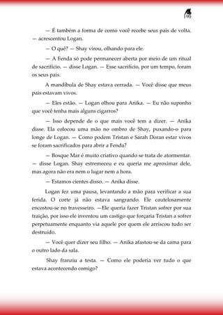 190
— É também a forma de como você recebe seus pais de volta.
— acrescentou Logan.
— O quê? — Shay virou, olhando para ele.
— A Fenda só pode permanecer aberta por meio de um ritual
de sacrifício. — disse Logan. — Esse sacrifício, por um tempo, foram
os seus pais.
A mandíbula de Shay estava cerrada. — Você disse que meus
pais estavam vivos.
— Eles estão. — Logan olhou para Anika. — Eu não suponho
que você tenha mais alguns cigarros?
— Isso depende de o que mais você tem a dizer. — Anika
disse. Ela colocou uma mão no ombro de Shay, puxando-o para
longe de Logan. — Como podem Tristan e Sarah Doran estar vivos
se foram sacrificados para abrir a Fenda?
— Bosque Mar é muito criativo quando se trata de atormentar.
— disse Logan. Shay estremeceu e eu queria me aproximar dele,
mas agora não era nem o lugar nem a hora.
— Estamos cientes disso. — Anika disse.
Logan fez uma pausa, levantando a mão para verificar a sua
ferida. O corte já não estava sangrando. Ele cautelosamente
encostou-se no travesseiro. —Ele queria fazer Tristan sofrer por sua
traição, por isso ele inventou um castigo que forçaria Tristan a sofrer
perpetuamente enquanto via aquele por quem ele arriscou tudo ser
destruído.
— Você quer dizer seu filho. — Anika afastou-se da cama para
o outro lado da sala.
Shay franziu a testa. — Como ele poderia ver tudo o que
estava acontecendo comigo?
 