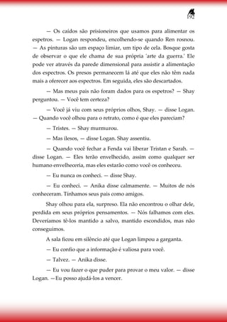 192
— Os caídos são prisioneiros que usamos para alimentar os
espetros. — Logan respondeu, encolhendo-se quando Ren rosnou.
— As pinturas são um espaço limiar, um tipo de cela. Bosque gosta
de observar o que ele chama de sua própria 'arte da guerra.' Ele
pode ver através da parede dimensional para assistir a alimentação
dos espectros. Os presos permanecem lá até que eles não têm nada
mais a oferecer aos espectros. Em seguida, eles são descartados.
— Mas meus pais não foram dados para os espetros? — Shay
perguntou. — Você tem certeza?
— Você já viu com seus próprios olhos, Shay. — disse Logan.
— Quando você olhou para o retrato, como é que eles pareciam?
— Tristes. — Shay murmurou.
— Mas ilesos, — disse Logan. Shay assentiu.
— Quando você fechar a Fenda vai liberar Tristan e Sarah. —
disse Logan. — Eles terão envelhecido, assim como qualquer ser
humano envelheceria, mas eles estarão como você os conheceu.
— Eu nunca os conheci. — disse Shay.
— Eu conheci. — Anika disse calmamente. — Muitos de nós
conheceram. Tínhamos seus pais como amigos.
Shay olhou para ela, surpreso. Ela não encontrou o olhar dele,
perdida em seus próprios pensamentos. — Nós falhamos com eles.
Deveríamos tê-los mantido a salvo, mantido escondidos, mas não
conseguimos.
A sala ficou em silêncio até que Logan limpou a garganta.
— Eu confio que a informação é valiosa para você.
— Talvez. — Anika disse.
— Eu vou fazer o que puder para provar o meu valor. — disse
Logan. —Eu posso ajudá-los a vencer.
 