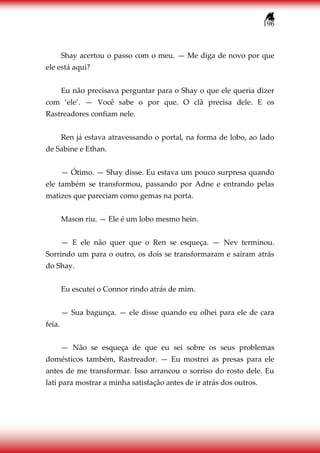 196
Shay acertou o passo com o meu. — Me diga de novo por que
ele está aqui?
Eu não precisava perguntar para o Shay o que ele queria dizer
com ‘ele’. — Você sabe o por que. O clã precisa dele. E os
Rastreadores confiam nele.
Ren já estava atravessando o portal, na forma de lobo, ao lado
de Sabine e Ethan.
— Ótimo. — Shay disse. Eu estava um pouco surpresa quando
ele também se transformou, passando por Adne e entrando pelas
matizes que pareciam como gemas na porta.
Mason riu. — Ele é um lobo mesmo hein.
— E ele não quer que o Ren se esqueça. — Nev terminou.
Sorrindo um para o outro, os dois se transformaram e saíram atrás
do Shay.
Eu escutei o Connor rindo atrás de mim.
— Sua bagunça. — ele disse quando eu olhei para ele de cara
feia.
— Não se esqueça de que eu sei sobre os seus problemas
domésticos também, Rastreador. — Eu mostrei as presas para ele
antes de me transformar. Isso arrancou o sorriso do rosto dele. Eu
lati para mostrar a minha satisfação antes de ir atrás dos outros.
 