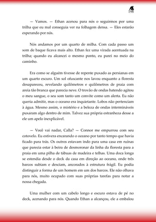 198
— Vamos. — Ethan acenou para nós o seguirmos por uma
trilha que eu mal conseguia ver na folhagem densa. — Eles estarão
esperando por nós.
Nós andamos por um quarto de milha. Com cada passo um
som de baque ficava mais alto. Ethan fez uma virada acentuada na
trilha; quando eu alcancei o mesmo ponto, eu parei no meio do
caminho.
Era como se alguém tivesse de repente puxado as persianas em
um quarto escuro. Um sol ofuscante nos lavou enquanto a floresta
desapareceu, revelando quilômetros e quilômetros de praia com
areia tão branca que parecia neve. O trovão de ondas batendo agitou
o meu sangue, o seu som tanto um convite como um alerta. Eu não
queria admitir, mas o oceano era inquietante. Lobos não pertenciam
à água. Mesmo assim, o mistério e a beleza de ondas intermináveis
puxaram algo dentro de mim. Talvez sua própria estranheza desse a
ele um apelo inexplicável.
— Você vai nadar, Calla? — Connor me empurrou com seu
cotovelo. Eu estivera encarando o oceano por tanto tempo que havia
ficado para trás. Os outros estavam indo para uma casa em ruínas
que parecia estar à beira de desmoronar da linha da floresta para a
praia em uma pilha de tábuas de madeira e telhas. Uma doca longa
se estendia desde o deck da casa em direção ao oceano, onde três
barcos subiam e desciam, ancorados à estrutura frágil. Eu podia
distinguir a forma de um homem em um dos barcos. Ele não olhava
para nós, muito ocupado com suas próprias tarefas para notar a
nossa chegada.
Uma mulher com um cabelo longo e escuro estava de pé no
deck, acenando para nós. Quando Ethan a alcançou, ele a embalou
 