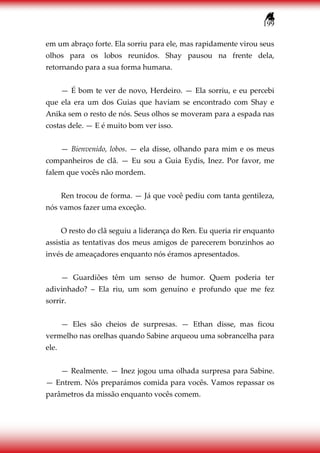 199
em um abraço forte. Ela sorriu para ele, mas rapidamente virou seus
olhos para os lobos reunidos. Shay pausou na frente dela,
retornando para a sua forma humana.
— É bom te ver de novo, Herdeiro. — Ela sorriu, e eu percebi
que ela era um dos Guias que haviam se encontrado com Shay e
Anika sem o resto de nós. Seus olhos se moveram para a espada nas
costas dele. — E é muito bom ver isso.
— Bienvenido, lobos. — ela disse, olhando para mim e os meus
companheiros de clã. — Eu sou a Guia Eydis, Inez. Por favor, me
falem que vocês não mordem.
Ren trocou de forma. — Já que você pediu com tanta gentileza,
nós vamos fazer uma exceção.
O resto do clã seguiu a liderança do Ren. Eu queria rir enquanto
assistia as tentativas dos meus amigos de parecerem bonzinhos ao
invés de ameaçadores enquanto nós éramos apresentados.
— Guardiões têm um senso de humor. Quem poderia ter
adivinhado? – Ela riu, um som genuíno e profundo que me fez
sorrir.
— Eles são cheios de surpresas. — Ethan disse, mas ficou
vermelho nas orelhas quando Sabine arqueou uma sobrancelha para
ele.
— Realmente. — Inez jogou uma olhada surpresa para Sabine.
— Entrem. Nós preparámos comida para vocês. Vamos repassar os
parâmetros da missão enquanto vocês comem.
 