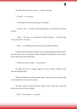 20
Os olhos dele estavam nos meus. ― O que você quer.
― O quê? ― eu o encarei.
― Você pode me dar uma razão para ir contigo?
― Eu já te dei ― eu disse, tremendo quando as suas palavras fizeram
sentido.
― Não ― ele disse, se inclinando na minha direção. ― Você me deu
razões, mas não a sua razão.
― Mas... – As minhas palavras foram se silenciando, instáveis.
Os dedos dele traçaram as linhas onde as minhas lágrimas haviam caído.
Era um toque leve, mal roçando a minha bochecha. Mas parecia como chamas
que se alastravam pela minha pele.
― Me dê uma razão, Calla. ― ele sussurrou.
Eu olhei para ele. O sangue rugiu em meus ouvidos. Minhas veias
estavam pegando fogo.
Não havia dúvida na minha mente sobre o que ele estava pedindo. Mas
eu não podia dar a ele o que ele queria.
Os olhos escuros de Ren estavam cheios de dor, uma dor a qual ele
achava que eu era a única solução.
― Ren ― eu sussurrei. ― Eu quero...
 