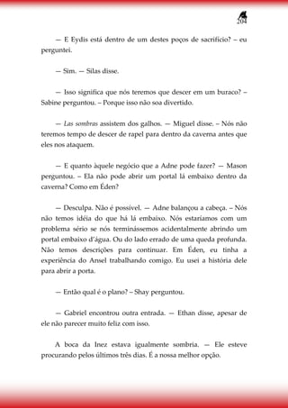 204
— E Eydis está dentro de um destes poços de sacrifício? – eu
perguntei.
— Sim. — Silas disse.
— Isso significa que nós teremos que descer em um buraco? –
Sabine perguntou. – Porque isso não soa divertido.
— Las sombras assistem dos galhos. — Miguel disse. – Nós não
teremos tempo de descer de rapel para dentro da caverna antes que
eles nos ataquem.
— E quanto àquele negócio que a Adne pode fazer? — Mason
perguntou. – Ela não pode abrir um portal lá embaixo dentro da
caverna? Como em Éden?
— Desculpa. Não é possível. — Adne balançou a cabeça. – Nós
não temos idéia do que há lá embaixo. Nós estaríamos com um
problema sério se nós terminássemos acidentalmente abrindo um
portal embaixo d’água. Ou do lado errado de uma queda profunda.
Não temos descrições para continuar. Em Éden, eu tinha a
experiência do Ansel trabalhando comigo. Eu usei a história dele
para abrir a porta.
— Então qual é o plano? – Shay perguntou.
— Gabriel encontrou outra entrada. — Ethan disse, apesar de
ele não parecer muito feliz com isso.
A boca da Inez estava igualmente sombria. — Ele esteve
procurando pelos últimos três dias. É a nossa melhor opção.
 