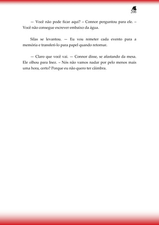 206
— Você não pode ficar aqui? – Connor perguntou para ele. –
Você não consegue escrever embaixo da água.
Silas se levantou. — Eu vou remeter cada evento para a
memória e transferi-lo para papel quando retornar.
— Claro que você vai. — Connor disse, se afastando da mesa.
Ele olhou para Inez. – Nós não vamos nadar por pelo menos mais
uma hora, certo? Porque eu não quero ter câimbra.
 