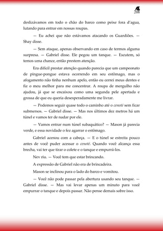 208
deslizávamos em todo o chão do barco como peixe fora d’agua,
lutando para entrar em nossas roupas.
— Eu achei que não estávamos atacando os Guardiões. —
Shay disse.
— Sem ataque, apenas observando em caso de termos alguma
surpresa. — Gabriel disse. Ele pegou um tanque. — Escutem, só
temos uma chance, então prestem atenção.
Era difícil prestar atenção quando parecia que um campeonato
de pingue-pongue estava ocorrendo em seu estômago, mas o
afogamento não tinha nenhum apelo, então eu cerrei meus dentes e
fiz o meu melhor para me concentrar. A roupa de mergulho não
ajudou, já que se encaixou como uma segunda pele apertada e
grossa de que eu queria desesperadamente me livrar.
— Podemos seguir quase todo o caminho até o cenoté sem ficar
submersos. — Gabriel disse. — Mas nos últimos dez metros há um
túnel e vamos ter de nadar por ele.
— Vamos entrar num túnel subaquático? — Mason já parecia
verde, e essa novidade o fez agarrar o estômago.
Gabriel acenou com a cabeça. — E o túnel se estreita pouco
antes de você puder acessar o cenoté. Quando você alcança essa
brecha, vai ter que tirar o colete e o tanque e empurrá-los.
Nev riu. — Você tem que estar brincando.
A expressão de Gabriel não era de brincadeira.
Mason se inclinou para o lado do barco e vomitou.
— Você não pode passar pela abertura usando seu tanque. —
Gabriel disse. — Mas vai levar apenas um minuto para você
empurrar o tanque e depois passar. Não pense demais sobre isso.
 