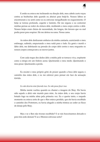 21
E então eu estava me inclinando na direção dele, meu cabelo curto roçou
contra as bochechas dele quando eu abaixei para beijá-lo. Nossos lábios se
encontraram e eu senti como se eu estivesse mergulhando no esquecimento. O
beijo se tornou profundo, urgente e faminto. Ele me ergueu e eu contornei
minhas pernas ao redor da cintura dele, moldando o meu corpo contra o dele.
Nossos beijos eram cheios de necessidade, tão longos, tão ferozes que eu mal
podia parar para respirar. Ele me deitou na cama. Nossa cama.
As mãos dele deslizaram embaixo da minha camiseta, acariciando o meu
estômago, subindo, empurrando o meu sutiã para o lado. Eu gemi e mordi o
lábio dele, me deleitando na pressão do corpo dele contra o meu enquanto os
nossos corpos começavam a se mover juntos.
Com cada toque dos dedos dele a minha pele se tornava viva, crepitante
como a estopa em um fósforo aceso. Queimando o meu medo. Queimando o
meu pesar. Queimando a perda.
Eu escutei o meu próprio grito de prazer quando a boca dele seguiu o
caminho das mãos dele, e eu me esforcei para pensar em face da sensação
tórrida.
Eu não deveria estar fazendo isso. Eu não posso fazer isso.
Minha mente vacilou quando eu chamei a imagem do Shay. Ele havia
sido aquele a abrir este mundo para mim. As mãos dele, o seu corpo havia
botado fogo na minha alma pela primeira vez. Eu o queria tanto, e naquele
momento eu estava certa de que o Ren estava perdido, que ele havia escolhido
o caminho dos Protetores, eu havia afogado a minha tristeza ao ceder ao fluxo
de desejo pelo Shay.
Mas e se o Ren não tivesse escolhido? E se nós houvéssemos deixado-o
para trás cedo demais? E se o Monroe estivesse certo?
 