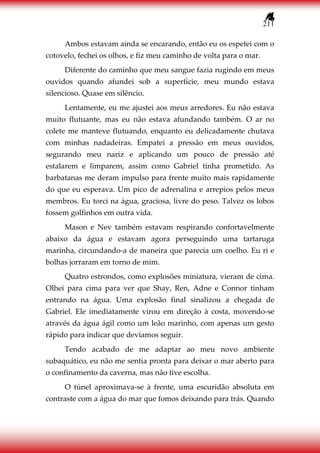 211
Ambos estavam ainda se encarando, então eu os espetei com o
cotovelo, fechei os olhos, e fiz meu caminho de volta para o mar.
Diferente do caminho que meu sangue fazia rugindo em meus
ouvidos quando afundei sob a superfície, meu mundo estava
silencioso. Quase em silêncio.
Lentamente, eu me ajustei aos meus arredores. Eu não estava
muito flutuante, mas eu não estava afundando também. O ar no
colete me manteve flutuando, enquanto eu delicadamente chutava
com minhas nadadeiras. Empatei a pressão em meus ouvidos,
segurando meu nariz e aplicando um pouco de pressão até
estalarem e limparem, assim como Gabriel tinha prometido. As
barbatanas me deram impulso para frente muito mais rapidamente
do que eu esperava. Um pico de adrenalina e arrepios pelos meus
membros. Eu torci na água, graciosa, livre do peso. Talvez os lobos
fossem golfinhos em outra vida.
Mason e Nev também estavam respirando confortavelmente
abaixo da água e estavam agora perseguindo uma tartaruga
marinha, circundando-a de maneira que parecia um coelho. Eu ri e
bolhas jorraram em torno de mim.
Quatro estrondos, como explosões miniatura, vieram de cima.
Olhei para cima para ver que Shay, Ren, Adne e Connor tinham
entrando na água. Uma explosão final sinalizou a chegada de
Gabriel. Ele imediatamente virou em direção à costa, movendo-se
através da água ágil como um leão marinho, com apenas um gesto
rápido para indicar que devíamos seguir.
Tendo acabado de me adaptar ao meu novo ambiente
subaquático, eu não me sentia pronta para deixar o mar aberto para
o confinamento da caverna, mas não tive escolha.
O túnel aproximava-se à frente, uma escuridão absoluta em
contraste com a água do mar que fomos deixando para trás. Quando
 