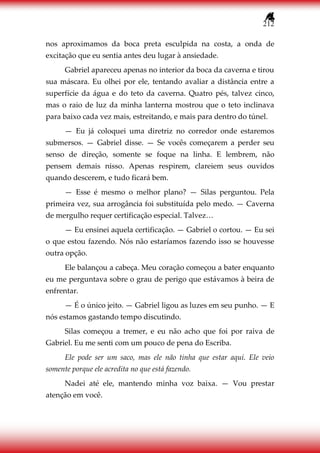 212
nos aproximamos da boca preta esculpida na costa, a onda de
excitação que eu sentia antes deu lugar à ansiedade.
Gabriel apareceu apenas no interior da boca da caverna e tirou
sua máscara. Eu olhei por ele, tentando avaliar a distância entre a
superfície da água e do teto da caverna. Quatro pés, talvez cinco,
mas o raio de luz da minha lanterna mostrou que o teto inclinava
para baixo cada vez mais, estreitando, e mais para dentro do túnel.
— Eu já coloquei uma diretriz no corredor onde estaremos
submersos. — Gabriel disse. — Se vocês começarem a perder seu
senso de direção, somente se foque na linha. E lembrem, não
pensem demais nisso. Apenas respirem, clareiem seus ouvidos
quando descerem, e tudo ficará bem.
— Esse é mesmo o melhor plano? — Silas perguntou. Pela
primeira vez, sua arrogância foi substituída pelo medo. — Caverna
de mergulho requer certificação especial. Talvez…
— Eu ensinei aquela certificação. — Gabriel o cortou. — Eu sei
o que estou fazendo. Nós não estaríamos fazendo isso se houvesse
outra opção.
Ele balançou a cabeça. Meu coração começou a bater enquanto
eu me perguntava sobre o grau de perigo que estávamos à beira de
enfrentar.
— É o único jeito. — Gabriel ligou as luzes em seu punho. — E
nós estamos gastando tempo discutindo.
Silas começou a tremer, e eu não acho que foi por raiva de
Gabriel. Eu me senti com um pouco de pena do Escriba.
Ele pode ser um saco, mas ele não tinha que estar aqui. Ele veio
somente porque ele acredita no que está fazendo.
Nadei até ele, mantendo minha voz baixa. — Vou prestar
atenção em você.
 