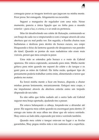 215
conseguia parar as imagens terríveis que jogavam na minha mente.
Ficar presa. Ser esmagada. Afogamento na escuridão.
Segurei a mangueira do regulador com uma mão. Nesse
momento, parecia a única ligação que eu tinha para o mundo
exterior – para a luz, e a terra, e o ar onde eu pertencia.
Silas foi desafivelando seu colete de flutuação, contorcendo-se
um braço de cada vez e empurrando-o com o tanque através de uma
abertura que eu mal podia ver. Em seguida, o Escriba chutou suas
barbatanas e deslizou para dentro do buraco escuro, seu corpo
bloqueando o feixe da lanterna quando ele desapareceu nas paredes
do túnel. Quando as pontas de suas nadadeiras não eram mais
visíveis, pensei que meu coração ia parar.
Uma mão se estendeu pelo buraco e o rosto de Gabriel
apareceu. Ele estava esperando, acenando para mim. Minha mente
gritava para mim quando me separei do colete e do tanque e os
guiei para as mãos de Gabriel. Ele tinha razão, qualquer tipo de
pensamento poderia trabalhar contra mim, alimentando o terror que
poderia me matar.
Eu forcei minha mente a ficar em branco, disposta a chutar
minhas pernas lentamente, mecanicamente. Estiquei meu corpo, e
me impulsionei através da abertura estreita como um torpedo
disparado de seu tubo.
Eu não sabia que tinha nadado até o outro lado até Gabriel
segurar meu braço apertado, ajudando-me a passar.
Ele estava balançando a cabeça, forçando-me a abrandar até
parar. Ele segurou meu colete quando eu escorreguei para dentro. O
enrugo em torno de seus olhos me disse que ele estava sorrindo.
Shay estava ao lado dele, esperando por mim e sorrindo também.
Quando meu colete e tanque estavam no lugar e as fivelas
garantidas, Shay pegou minha mão e nós nadamos até a superfície.
 