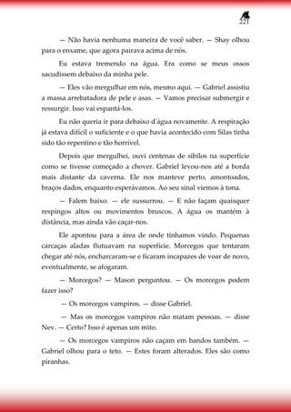 221
— Não havia nenhuma maneira de você saber. — Shay olhou
para o enxame, que agora pairava acima de nós.
Eu estava tremendo na água. Era como se meus ossos
sacudissem debaixo da minha pele.
— Eles vão mergulhar em nós, mesmo aqui. — Gabriel assistiu
a massa arrebatadora de pele e asas. — Vamos precisar submergir e
ressurgir. Isso vai espantá-los.
Eu não queria ir para debaixo d'água novamente. A respiração
já estava difícil o suficiente e o que havia acontecido com Silas tinha
sido tão repentino e tão horrível.
Depois que mergulhei, ouvi centenas de sibilos na superfície
como se tivesse começado a chover. Gabriel levou-nos até a borda
mais distante da caverna. Ele nos manteve perto, amontoados,
braços dados, enquanto esperávamos. Ao seu sinal viemos à tona.
— Falem baixo. — ele sussurrou. — E não façam quaisquer
respingos altos ou movimentos bruscos. A água os mantém à
distância, mas ainda vão caçar-nos.
Ele apontou para a área de onde tínhamos vindo. Pequenas
carcaças aladas flutuavam na superfície. Morcegos que tentaram
chegar até nós, encharcaram-se e ficaram incapazes de voar de novo,
eventualmente, se afogaram.
— Morcegos? — Mason perguntou. — Os morcegos podem
fazer isso?
— Os morcegos vampiros. — disse Gabriel.
— Mas os morcegos vampiros não matam pessoas. — disse
Nev. — Certo? Isso é apenas um mito.
— Os morcegos vampiros não caçam em bandos também. —
Gabriel olhou para o teto. — Estes foram alterados. Eles são como
piranhas.
 