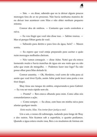 223
— Sim. — eu disse, sabendo que eu ia deixar alguns poucos
morcegos fora do ar no processo. Não havia nenhuma maneira de
eu deixar isso acontecer com Silas e não obter nenhum pequeno
retorno.
Connor deu de ombros. — Contanto que vocês controlem a
raiva.
— Eu vou fingir que você não disse isso. — Sabine rosnou. —
Mas só porque Ethan gosta de você.
— Saltando para dentro e para fora da água, hein? — Mason
sorriu.
— Eu espero que você esteja preparado para aceitar o quão
ruim morcegos molhados cheiram.
— Nós vamos conseguir. — disse Adne. Notei que ela estava
tremendo muito e havia manchas de água em seu rosto que eu não
acho que eram do mergulho. — Podemos fazer isso logo? Eu não
posso olhar para Silas deitado lá.
Connor assentiu. — Ok, Herdeiro, você corre de volta para cá
assim que você tiver Eydis, assim Adne pode tecer uma porta e nos
tirar daqui.
Shay tirou seu tanque do ombro, empurrando-o para Gabriel.
— Eu vou ser mais rápido sem ele.
— Pronta? — Ren estava olhando para mim. Como alfas nós
comandaríamos a ação.
— Como sempre. — Eu disse, com base em minha raiva para
afastar qualquer medo.
Sinto muito, Silas. Vou tentar fazer justiça a você.
Um a um, o nosso clã submergiu, nadando para longe de Shay
e dos outros. Nós ficamos sob a superfície, o quanto podíamos.
Quando a água estava muito rasa, Ren e eu mudamos de formas em
 