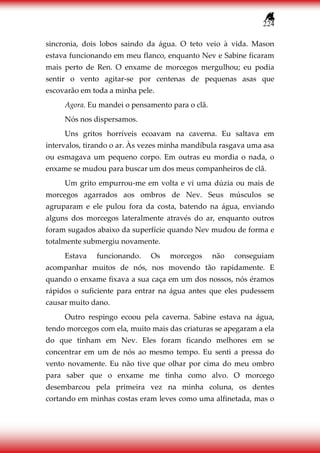 224
sincronia, dois lobos saindo da água. O teto veio à vida. Mason
estava funcionando em meu flanco, enquanto Nev e Sabine ficaram
mais perto de Ren. O enxame de morcegos mergulhou; eu podia
sentir o vento agitar-se por centenas de pequenas asas que
escovarão em toda a minha pele.
Agora. Eu mandei o pensamento para o clã.
Nós nos dispersamos.
Uns gritos horríveis ecoavam na caverna. Eu saltava em
intervalos, tirando o ar. Às vezes minha mandíbula rasgava uma asa
ou esmagava um pequeno corpo. Em outras eu mordia o nada, o
enxame se mudou para buscar um dos meus companheiros de clã.
Um grito empurrou-me em volta e vi uma dúzia ou mais de
morcegos agarrados aos ombros de Nev. Seus músculos se
agruparam e ele pulou fora da costa, batendo na água, enviando
alguns dos morcegos lateralmente através do ar, enquanto outros
foram sugados abaixo da superfície quando Nev mudou de forma e
totalmente submergiu novamente.
Estava funcionando. Os morcegos não conseguiam
acompanhar muitos de nós, nos movendo tão rapidamente. E
quando o enxame fixava a sua caça em um dos nossos, nós éramos
rápidos o suficiente para entrar na água antes que eles pudessem
causar muito dano.
Outro respingo ecoou pela caverna. Sabine estava na água,
tendo morcegos com ela, muito mais das criaturas se apegaram a ela
do que tinham em Nev. Eles foram ficando melhores em se
concentrar em um de nós ao mesmo tempo. Eu senti a pressa do
vento novamente. Eu não tive que olhar por cima do meu ombro
para saber que o enxame me tinha como alvo. O morcego
desembarcou pela primeira vez na minha coluna, os dentes
cortando em minhas costas eram leves como uma alfinetada, mas o
 