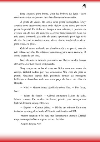 228
Shay apontou para frente. Uma luz brilhou na água - ouro
contra correntes turquesas - uma laje alta e uma luz estreita.
A porta de Adne. Ela abriu uma porta subaquática. Shay
apertou meu braço e nadamos mais rápido. Adne estava pairando
perto do portal. Ela tinha seu tanque e sua máscara, e quando ela
avistou um de nós, ela começou a acenar freneticamente. Mas ela
não estava acenando para nós, ela estava apontando para algo atrás
de nós. Eu virei ao redor e apesar de eu não ter um bocal ou de ar
para o lixo, eu gritei.
Gabriel estava nadando em direção a nós e ao portal, mas ele
não estava sozinho. Ele estava arrastando alguma coisa com ele. O
corpo inerte de um lobo.
Nev não estava lutando para nadar ou libertar-se dos braços
de Gabriel. Ele não estava se movendo.
Shay empurrou o bocal entre os lábios com um aceno de
cabeça. Gabriel nadou por nós, arrastando Nev com ele para o
portal. Nadamos depois dele, passando através da passagem
brilhante e desembarcando em uma poça de lama no chão da
floresta.
— Não! — Mason estava ajoelhado sobre Nev. — Por favor,
Nev!
— Saiam da frente! — Gabriel empurrou Mason de lado.
Mason rosnou. Ele mudou de forma, pronto para avançar em
Gabriel. Connor saltou entre eles.
— Espere! — Connor gritou. — Dê-lhe um minuto. Ele é um
instrutor de mergulho, lembra? Ele está certificado em CPR.
Mason assentiu e foi para trás lamentando quando Gabriel
empurrou o peito Nev e soprou em seu focinho.
Respire, Respire Nev.
 