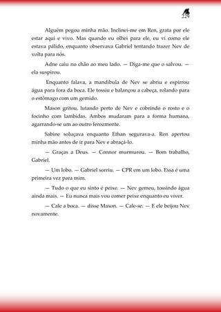 229
Alguém pegou minha mão. Inclinei-me em Ren, grata por ele
estar aqui e vivo. Mas quando eu olhei para ele, eu vi como ele
estava pálido, enquanto observava Gabriel tentando trazer Nev de
volta para nós.
Adne caiu no chão ao meu lado. — Diga-me que o salvou. —
ela suspirou.
Enquanto falava, a mandíbula de Nev se abriu e espirrou
água para fora da boca. Ele tossiu e balançou a cabeça, rolando para
o estômago com um gemido.
Mason gritou, lutando perto de Nev e cobrindo o rosto e o
focinho com lambidas. Ambos mudaram para a forma humana,
agarrando-se um ao outro ferozmente.
Sabine soluçava enquanto Ethan segurava-a. Ren apertou
minha mão antes de ir para Nev e abraçá-lo.
— Graças a Deus. — Connor murmurou. — Bom trabalho,
Gabriel.
— Um lobo. — Gabriel sorriu. — CPR em um lobo. Essa é uma
primeira vez para mim.
— Tudo o que eu sinto é peixe. — Nev gemeu, tossindo água
ainda mais. — Eu nunca mais vou comer peixe enquanto eu viver.
— Cale a boca. — disse Mason. — Cale-se. — E ele beijou Nev
novamente.
 