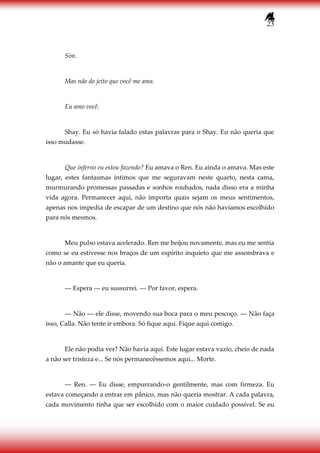 23
Sim.
Mas não do jeito que você me ama.
Eu amo você.
Shay. Eu só havia falado estas palavras para o Shay. Eu não queria que
isso mudasse.
Que inferno eu estou fazendo? Eu amava o Ren. Eu ainda o amava. Mas este
lugar, estes fantasmas íntimos que me seguravam neste quarto, nesta cama,
murmurando promessas passadas e sonhos roubados, nada disso era a minha
vida agora. Permanecer aqui, não importa quais sejam os meus sentimentos,
apenas nos impedia de escapar de um destino que nós não havíamos escolhido
para nós mesmos.
Meu pulso estava acelerado. Ren me beijou novamente, mas eu me sentia
como se eu estivesse nos braços de um espírito inquieto que me assombrava e
não o amante que eu queria.
― Espera ― eu sussurrei. ― Por favor, espera.
― Não ― ele disse, movendo sua boca para o meu pescoço. ― Não faça
isso, Calla. Não tente ir embora. Só fique aqui. Fique aqui comigo.
Ele não podia ver? Não havia aqui. Este lugar estava vazio, cheio de nada
a não ser tristeza e... Se nós permanecêssemos aqui... Morte.
― Ren. ― Eu disse, empurrando-o gentilmente, mas com firmeza. Eu
estava começando a entrar em pânico, mas não queria mostrar. A cada palavra,
cada movimento tinha que ser escolhido com o maior cuidado possível. Se eu
 