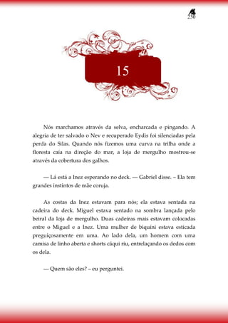 230
Nós marchamos através da selva, encharcada e pingando. A
alegria de ter salvado o Nev e recuperado Eydis foi silenciadas pela
perda do Silas. Quando nós fizemos uma curva na trilha onde a
floresta caía na direção do mar, a loja de mergulho mostrou-se
através da cobertura dos galhos.
― Lá está a Inez esperando no deck. ― Gabriel disse. – Ela tem
grandes instintos de mãe coruja.
As costas da Inez estavam para nós; ela estava sentada na
cadeira do deck. Miguel estava sentado na sombra lançada pelo
beiral da loja de mergulho. Duas cadeiras mais estavam colocadas
entre o Miguel e a Inez. Uma mulher de biquíni estava esticada
preguiçosamente em uma. Ao lado dela, um homem com uma
camisa de linho aberta e shorts cáqui riu, entrelaçando os dedos com
os dela.
― Quem são eles? – eu perguntei.
15
 
