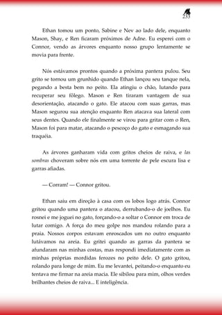 233
Ethan tomou um ponto, Sabine e Nev ao lado dele, enquanto
Mason, Shay, e Ren ficaram próximos de Adne. Eu esperei com o
Connor, vendo as árvores enquanto nosso grupo lentamente se
movia para frente.
Nós estávamos prontos quando a próxima pantera pulou. Seu
grito se tornou um grunhido quando Ethan lançou seu tanque nela,
pegando a besta bem no peito. Ela atingiu o chão, lutando para
recuperar seu fôlego. Mason e Ren tiraram vantagem de sua
desorientação, atacando o gato. Ele atacou com suas garras, mas
Mason segurou sua atenção enquanto Ren atacava sua lateral com
seus dentes. Quando ele finalmente se virou para gritar com o Ren,
Mason foi para matar, atacando o pescoço do gato e esmagando sua
traquéia.
As árvores ganharam vida com gritos cheios de raiva, e las
sombras choveram sobre nós em uma torrente de pele escura lisa e
garras afiadas.
― Corram! ― Connor gritou.
Ethan saiu em direção à casa com os lobos logo atrás. Connor
gritou quando uma pantera o atacou, derrubando-o de joelhos. Eu
rosnei e me joguei no gato, forçando-o a soltar o Connor em troca de
lutar comigo. A força do meu golpe nos mandou rolando para a
praia. Nossos corpos estavam enroscados um no outro enquanto
lutávamos na areia. Eu gritei quando as garras da pantera se
afundaram nas minhas costas, mas respondi imediatamente com as
minhas próprias mordidas ferozes no peito dele. O gato gritou,
rolando para longe de mim. Eu me levantei, peitando-o enquanto eu
tentava me firmar na areia macia. Ele sibilou para mim, olhos verdes
brilhantes cheios de raiva... E inteligência.
 