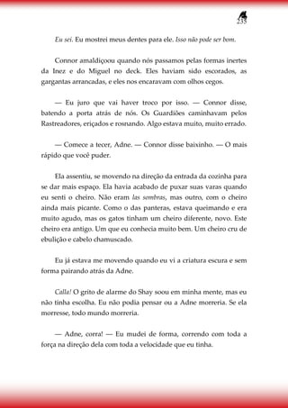 235
Eu sei. Eu mostrei meus dentes para ele. Isso não pode ser bom.
Connor amaldiçoou quando nós passamos pelas formas inertes
da Inez e do Miguel no deck. Eles haviam sido escorados, as
gargantas arrancadas, e eles nos encaravam com olhos cegos.
― Eu juro que vai haver troco por isso. ― Connor disse,
batendo a porta atrás de nós. Os Guardiões caminhavam pelos
Rastreadores, eriçados e rosnando. Algo estava muito, muito errado.
― Comece a tecer, Adne. ― Connor disse baixinho. ― O mais
rápido que você puder.
Ela assentiu, se movendo na direção da entrada da cozinha para
se dar mais espaço. Ela havia acabado de puxar suas varas quando
eu senti o cheiro. Não eram las sombras, mas outro, com o cheiro
ainda mais picante. Como o das panteras, estava queimando e era
muito agudo, mas os gatos tinham um cheiro diferente, novo. Este
cheiro era antigo. Um que eu conhecia muito bem. Um cheiro cru de
ebulição e cabelo chamuscado.
Eu já estava me movendo quando eu vi a criatura escura e sem
forma pairando atrás da Adne.
Calla! O grito de alarme do Shay soou em minha mente, mas eu
não tinha escolha. Eu não podia pensar ou a Adne morreria. Se ela
morresse, todo mundo morreria.
― Adne, corra! ― Eu mudei de forma, correndo com toda a
força na direção dela com toda a velocidade que eu tinha.
 