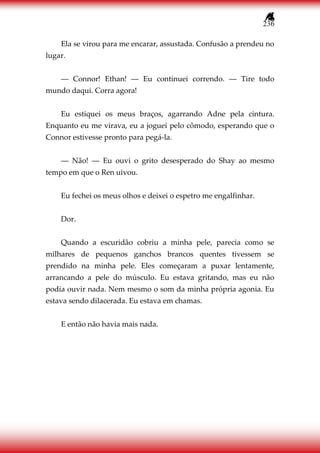 236
Ela se virou para me encarar, assustada. Confusão a prendeu no
lugar.
― Connor! Ethan! ― Eu continuei correndo. ― Tire todo
mundo daqui. Corra agora!
Eu estiquei os meus braços, agarrando Adne pela cintura.
Enquanto eu me virava, eu a joguei pelo cômodo, esperando que o
Connor estivesse pronto para pegá-la.
― Não! ― Eu ouvi o grito desesperado do Shay ao mesmo
tempo em que o Ren uivou.
Eu fechei os meus olhos e deixei o espetro me engalfinhar.
Dor.
Quando a escuridão cobriu a minha pele, parecia como se
milhares de pequenos ganchos brancos quentes tivessem se
prendido na minha pele. Eles começaram a puxar lentamente,
arrancando a pele do músculo. Eu estava gritando, mas eu não
podia ouvir nada. Nem mesmo o som da minha própria agonia. Eu
estava sendo dilacerada. Eu estava em chamas.
E então não havia mais nada.
 