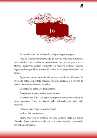 238
Eu acordei com um sobressalto, ofegando para respirar.
Fora da janela uma tempestade de neve se enfurecia. Granizo e
neve, afiados como dardos, se precipitavam das nuvens para a terra.
Minhas pálpebras caíram enquanto eu tentava ordenar minhas
vagas lembranças. Brisa morna. O cheiro do ar salgado beijado por
limões.
Agora eu estava cercada de aromas familiares. O mofo de
livros de bolso, a mordida maçante de lápis afiados, e o frescor de
denim. Sentei-me, olhando ao redor.
Eu estava na cama. No meu quarto.
Arrepios se arrastaram em meus braços.
Eu estava em Vail. Um grito ficou preso tentando explodir de
meus pulmões, como se tivesse sido sufocado por uma mão
invisível.
Estou em casa. O que eu tenho a temer?
— Bom dia, dorminhoca.
Minha mãe estava sentada em uma cadeira perto da minha
cômoda. Meu pai estava de pé em seus ombros, parecendo
estranhamente rígido.
16
 