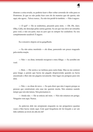 24
dissesse a coisa errada, eu poderia fazer o Ren voltar correndo de volta para os
Protetores. Já que eu não podia ficar com ele da maneira que ele queria, não
aqui, não agora... Talvez nunca... Eu não iria perdê-lo também. ― Não é seguro.
― O quê? ― Ele se endireitou, piscando para mim. ― Oh. Oh, claro.
Olha, Calla, me desculpa pelas outras garotas. Eu sei que isso deve ser estranho
para você, e não era justo, mas eu juro que eu sempre fui cuidadoso. Eu sou
completamente saudável. É seguro.
Eu o encarei e depois caí na gargalhada.
― Eu não estou mentindo ― ele disse, parecendo um pouco magoado
pela minha reação.
― Não ― eu disse, tentando recuperar o meu fôlego. ― Eu acredito em
você.
― Bom. ― Ele sorriu e se inclinou para outro beijo. Mas eu me contorci
para longe; a paixão que havia me pegado desprevenida quando eu havia
encontrado o Ren não me pegaria novamente. Este lugar era perigoso para nós
dois.
― Não ― eu disse de novo. ― Eu quis dizer que não é seguro porque as
pessoas que construíram esta casa me querem morta. Nós estamos usando
tempo que nós não temos. Nós precisamos ir.
― Ainda não. ― Ele se esticou até mim. ― Nós não estamos em perigo.
Ninguém vem aqui. Nunca.
As palavras dele me arrepiaram enquanto eu me perguntava quantas
vezes o Ren havia vindo aqui. Com qual frequência ele foi forçado a ser um
lobo solitário ao invés do alfa do clã?
 