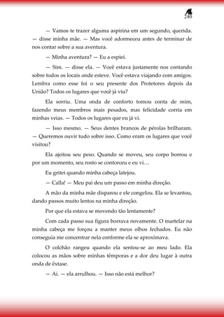 240
— Vamos te trazer alguma aspirina em um segundo, querida.
— disse minha mãe. — Mas você adormeceu antes de terminar de
nos contar sobre a sua aventura.
— Minha aventura? — Eu a espiei.
— Sim. — disse ela. — Você estava justamente nos contando
sobre todos os locais onde esteve. Você estava viajando com amigos.
Lembra como esse foi o seu presente dos Protetores depois da
União? Todos os lugares que você já viu?
Ela sorriu. Uma onda de conforto tomou conta de mim,
fazendo meus membros mais pesados, mas felicidade corria em
minhas veias. — Todos os lugares que eu já vi.
— Isso mesmo. — Seus dentes brancos de pérolas brilharam.
— Queremos ouvir tudo sobre isso. Como eram os lugares que você
visitou?
Ela ajeitou seu peso. Quando se moveu, seu corpo borrou e
por um momento, seu rosto se contorceu e eu vi…
Eu gritei quando minha cabeça latejou.
— Calla! — Meu pai deu um passo em minha direção.
A mão da minha mãe disparou e ele congelou. Ela se levantou,
dando passos muito lentos na minha direção.
Por que ela estava se movendo tão lentamente?
Com cada passo sua figura borrava novamente. O martelar na
minha cabeça me forçou a manter meus olhos fechados. Eu não
conseguia me concentrar nela conforme ela se aproximava.
O colchão rangeu quando ela sentou-se ao meu lado. Ela
colocou as mãos sobre minhas têmporas e a dor deu lugar à outra
onda de êxtase.
— Aí. — ela arrulhou. — Isso não está melhor?
 