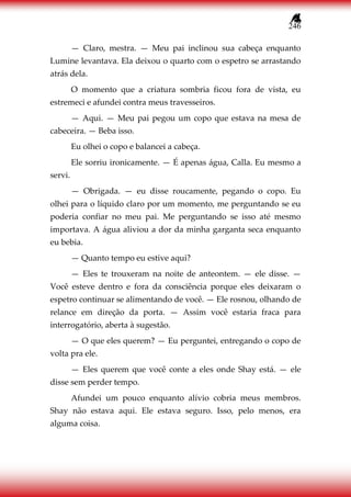 246
— Claro, mestra. — Meu pai inclinou sua cabeça enquanto
Lumine levantava. Ela deixou o quarto com o espetro se arrastando
atrás dela.
O momento que a criatura sombria ficou fora de vista, eu
estremeci e afundei contra meus travesseiros.
— Aqui. — Meu pai pegou um copo que estava na mesa de
cabeceira. — Beba isso.
Eu olhei o copo e balancei a cabeça.
Ele sorriu ironicamente. — É apenas água, Calla. Eu mesmo a
servi.
— Obrigada. — eu disse roucamente, pegando o copo. Eu
olhei para o líquido claro por um momento, me perguntando se eu
poderia confiar no meu pai. Me perguntando se isso até mesmo
importava. A água aliviou a dor da minha garganta seca enquanto
eu bebia.
— Quanto tempo eu estive aqui?
— Eles te trouxeram na noite de anteontem. — ele disse. —
Você esteve dentro e fora da consciência porque eles deixaram o
espetro continuar se alimentando de você. — Ele rosnou, olhando de
relance em direção da porta. — Assim você estaria fraca para
interrogatório, aberta à sugestão.
— O que eles querem? — Eu perguntei, entregando o copo de
volta pra ele.
— Eles querem que você conte a eles onde Shay está. — ele
disse sem perder tempo.
Afundei um pouco enquanto alívio cobria meus membros.
Shay não estava aqui. Ele estava seguro. Isso, pelo menos, era
alguma coisa.
 