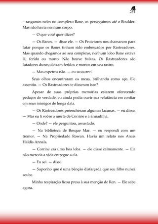 251
– rasgamos neles no complexo Bane, os perseguimos até o Boulder.
Mas não havia nenhum corpo.
— O que você quer dizer?
— Os Banes. — disse ele. — Os Protetores nos chamaram para
lutar porque os Banes tinham sido emboscados por Rastreadores.
Mas quando chegamos ao seu complexo, nenhum lobo Bane estava
lá, ferido ou morto. Não houve baixas. Os Rastreadores são
lutadores duros; deixam feridos e mortos em seu rastro.
— Mas espetros não. — eu sussurrei.
Seus olhos encontraram os meus, brilhando como aço. Ele
assentiu. — Os Rastreadores te disseram isso?
Apesar de suas próprias memórias estarem oferecendo
pedaços de verdade, eu ainda podia ouvir sua relutância em confiar
em seus inimigos de longa data.
— Os Rastreadores preencheram algumas lacunas. — eu disse.
— Mas eu li sobre a morte de Corrine e a armadilha.
— Onde? — ele perguntou, assustado.
— Na biblioteca de Bosque Mar. — eu respondi com um
tremor. — Na Propriedade Rowan. Havia um relato nos Anais
Haldis Annals.
— Corrine era uma boa loba. — ele disse calmamente. — Ela
não merecia a vida entregue a ela.
— Eu sei. — disse.
— Suponho que é uma bênção disfarçada que seu filho nunca
soube.
Minha respiração ficou presa à sua menção de Ren. — Ele sabe
agora.
 