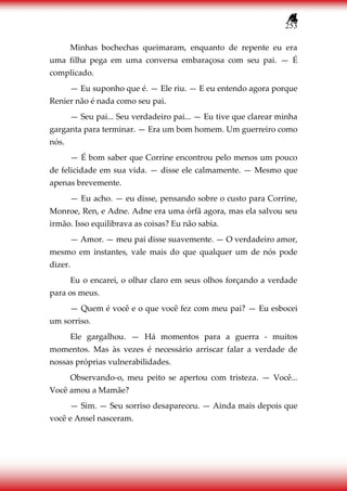 253
Minhas bochechas queimaram, enquanto de repente eu era
uma filha pega em uma conversa embaraçosa com seu pai. — É
complicado.
— Eu suponho que é. — Ele riu. — E eu entendo agora porque
Renier não é nada como seu pai.
— Seu pai... Seu verdadeiro pai... — Eu tive que clarear minha
garganta para terminar. — Era um bom homem. Um guerreiro como
nós.
— É bom saber que Corrine encontrou pelo menos um pouco
de felicidade em sua vida. — disse ele calmamente. — Mesmo que
apenas brevemente.
— Eu acho. — eu disse, pensando sobre o custo para Corrine,
Monroe, Ren, e Adne. Adne era uma órfã agora, mas ela salvou seu
irmão. Isso equilibrava as coisas? Eu não sabia.
— Amor. — meu pai disse suavemente. — O verdadeiro amor,
mesmo em instantes, vale mais do que qualquer um de nós pode
dizer.
Eu o encarei, o olhar claro em seus olhos forçando a verdade
para os meus.
— Quem é você e o que você fez com meu pai? — Eu esbocei
um sorriso.
Ele gargalhou. — Há momentos para a guerra - muitos
momentos. Mas às vezes é necessário arriscar falar a verdade de
nossas próprias vulnerabilidades.
Observando-o, meu peito se apertou com tristeza. — Você...
Você amou a Mamãe?
— Sim. — Seu sorriso desapareceu. — Ainda mais depois que
você e Ansel nasceram.
 