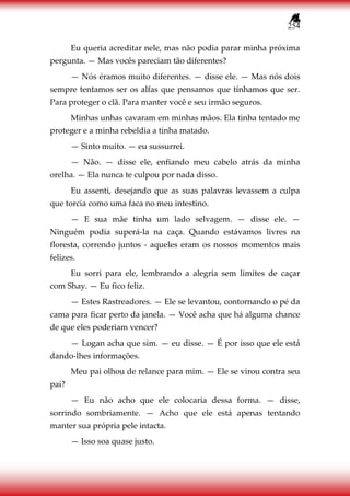 254
Eu queria acreditar nele, mas não podia parar minha próxima
pergunta. — Mas vocês pareciam tão diferentes?
— Nós éramos muito diferentes. — disse ele. — Mas nós dois
sempre tentamos ser os alfas que pensamos que tínhamos que ser.
Para proteger o clã. Para manter você e seu irmão seguros.
Minhas unhas cavaram em minhas mãos. Ela tinha tentado me
proteger e a minha rebeldia a tinha matado.
— Sinto muito. — eu sussurrei.
— Não. — disse ele, enfiando meu cabelo atrás da minha
orelha. — Ela nunca te culpou por nada disso.
Eu assenti, desejando que as suas palavras levassem a culpa
que torcia como uma faca no meu intestino.
— E sua mãe tinha um lado selvagem. — disse ele. —
Ninguém podia superá-la na caça. Quando estávamos livres na
floresta, correndo juntos - aqueles eram os nossos momentos mais
felizes.
Eu sorri para ele, lembrando a alegria sem limites de caçar
com Shay. — Eu fico feliz.
— Estes Rastreadores. — Ele se levantou, contornando o pé da
cama para ficar perto da janela. — Você acha que há alguma chance
de que eles poderiam vencer?
— Logan acha que sim. — eu disse. — É por isso que ele está
dando-lhes informações.
Meu pai olhou de relance para mim. — Ele se virou contra seu
pai?
— Eu não acho que ele colocaria dessa forma. — disse,
sorrindo sombriamente. — Acho que ele está apenas tentando
manter sua própria pele intacta.
— Isso soa quase justo.
 