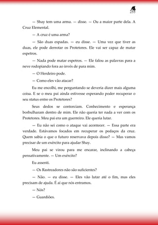 255
— Shay tem uma arma. — disse. — Ou a maior parte dela. A
Cruz Elemental.
— A cruz é uma arma?
— São duas espadas. — eu disse. — Uma vez que tiver as
duas, ele pode derrotar os Protetores. Ele vai ser capaz de matar
espetros.
— Nada pode matar espetros. — Ele falou as palavras para a
neve rodopiando fora ao invés de para mim.
— O Herdeiro pode.
— Como eles vão atacar?
Eu me encolhi, me perguntando se deveria dizer mais alguma
coisa. E se o meu pai ainda estivesse esperando poder recuperar o
seu status entre os Protetores?
Seus dedos se contorciam. Conhecimento e esperança
borbulharam dentro de mim. Ele não queria ter nada a ver com os
Protetores. Meu pai era um guerreiro. Ele queria lutar.
— Eu não sei como o ataque vai acontecer. — Essa parte era
verdade. Estávamos focados em recuperar os pedaços da cruz.
Quem sabia o que o futuro reservava depois disso? — Mas vamos
precisar de um exército para ajudar Shay.
Meu pai se virou para me encarar, inclinando a cabeça
pensativamente. — Um exército?
Eu assenti.
— Os Rastreadores não são suficientes?
— Não. — eu disse. — Eles vão lutar até o fim, mas eles
precisam de ajuda. É aí que nós entramos.
— Nós?
— Guardiões.
 