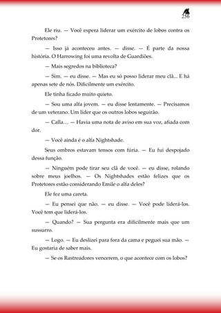 256
Ele riu. — Você espera liderar um exército de lobos contra os
Protetores?
— Isso já aconteceu antes. — disse. — É parte da nossa
história. O Harrowing foi uma revolta de Guardiões.
— Mais segredos na biblioteca?
— Sim. — eu disse. — Mas eu só posso liderar meu clã... E há
apenas sete de nós. Dificilmente um exército.
Ele tinha ficado muito quieto.
— Sou uma alfa jovem. — eu disse lentamente. — Precisamos
de um veterano. Um líder que os outros lobos seguirão.
— Calla… — Havia uma nota de aviso em sua voz, afiada com
dor.
— Você ainda é o alfa Nightshade.
Seus ombros estavam tensos com fúria. — Eu fui despojado
dessa função.
— Ninguém pode tirar seu clã de você. — eu disse, rolando
sobre meus joelhos. — Os Nightshades estão felizes que os
Protetores estão considerando Emile o alfa deles?
Ele fez uma careta.
— Eu pensei que não. — eu disse. — Você pode liderá-los.
Você tem que liderá-los.
— Quando? — Sua pergunta era dificilmente mais que um
sussurro.
— Logo. — Eu deslizei para fora da cama e peguei sua mão. —
Eu gostaria de saber mais.
— Se os Rastreadores vencerem, o que acontece com os lobos?
 