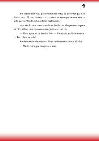 257
Eu abri minha boca para responder antes de perceber que não
tinha uma. O que aconteceria conosco se conseguíssemos vencer
esta guerra? Onde os Guardiões pertenciam?
A porta do meu quarto se abriu. Emile Laroche pavoneou para
dentro, olhou para nossas mãos agarradas, e sorriu.
— Uma reunião de família Tor. — Ele sorriu maliciosamente.
— Isso não é tocante?
Eu o encarei e ele passou a língua sobre seus caninos afiados.
— Muito ruim que não pode durar.
 