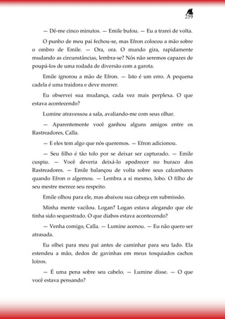 259
— Dê-me cinco minutos. — Emile bufou. — Eu a trarei de volta.
O punho de meu pai fechou-se, mas Efron colocou a mão sobre
o ombro de Emile. — Ora, ora. O mundo gira, rapidamente
mudando as circunstâncias, lembra-se? Nós não seremos capazes de
poupá-los de uma rodada de diversão com a garota.
Emile ignorou a mão de Efron. — Isto é um erro. A pequena
cadela é uma traidora e deve morrer.
Eu observei sua mudança, cada vez mais perplexa. O que
estava acontecendo?
Lumine atravessou a sala, avaliando-me com seus olhar.
— Aparentemente você ganhou alguns amigos entre os
Rastreadores, Calla.
— E eles tem algo que nós queremos. — Efron adicionou.
— Seu filho é tão tolo por se deixar ser capturado. — Emile
cuspiu. — Você deveria deixá-lo apodrecer no buraco dos
Rastreadores. — Emile balançou de volta sobre seus calcanhares
quando Efron o algemou. — Lembra a si mesmo, lobo. O filho de
seu mestre merece seu respeito.
Emile olhou para ele, mas abaixou sua cabeça em submissão.
Minha mente vacilou. Logan? Logan estava alegando que ele
tinha sido sequestrado. O que diabos estava acontecendo?
— Venha comigo, Calla. — Lumine acenou. — Eu não quero ser
atrasada.
Eu olhei para meu pai antes de caminhar para seu lado. Ela
estendeu a mão, dedos de gavinhas em meus tosquiados cachos
loiros.
— É uma pena sobre seu cabelo. — Lumine disse. — O que
você estava pensando?
 