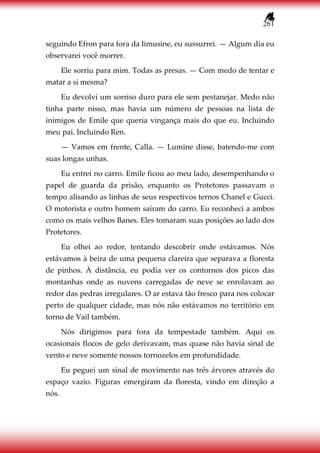 261
seguindo Efron para fora da limusine, eu sussurrei. — Algum dia eu
observarei você morrer.
Ele sorriu para mim. Todas as presas. — Com medo de tentar e
matar a si mesma?
Eu devolvi um sorriso duro para ele sem pestanejar. Medo não
tinha parte nisso, mas havia um número de pessoas na lista de
inimigos de Emile que queria vingança mais do que eu. Incluindo
meu pai. Incluindo Ren.
— Vamos em frente, Calla. — Lumine disse, batendo-me com
suas longas unhas.
Eu entrei no carro. Emile ficou ao meu lado, desempenhando o
papel de guarda da prisão, enquanto os Protetores passavam o
tempo alisando as linhas de seus respectivos ternos Chanel e Gucci.
O motorista e outro homem saíram do carro. Eu reconheci a ambos
como os mais velhos Banes. Eles tomaram suas posições ao lado dos
Protetores.
Eu olhei ao redor, tentando descobrir onde estávamos. Nós
estávamos à beira de uma pequena clareira que separava a floresta
de pinhos. À distância, eu podia ver os contornos dos picos das
montanhas onde as nuvens carregadas de neve se enrolavam ao
redor das pedras irregulares. O ar estava tão fresco para nos colocar
perto de qualquer cidade, mas nós não estávamos no território em
torno de Vail também.
Nós dirigimos para fora da tempestade também. Aqui os
ocasionais flocos de gelo derivavam, mas quase não havia sinal de
vento e neve somente nossos tornozelos em profundidade.
Eu peguei um sinal de movimento nas três árvores através do
espaço vazio. Figuras emergiram da floresta, vindo em direção a
nós.
 