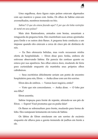 263
Uma orgulhosa, dura figura cujos pulsos estavam algemados
com aço manteve o passo com Anika. Os olhos de Sabine estavam
avermelhados, membros tremendo no frio.
Sabine? O que ela estava fazendo aqui? E por que ela tinha restrições
de metal em seus pulsos?
Mais dois Rastreadores, armados com bestas, assumiam a
retaguarda da pequena festa. Eles mantinham suas armas apontadas
para Emile e os outros dois Banes. A pequena festa conduziu a um
impasse quando eles estavam a cerca de cinco pés de distância de
nós.
— Eu lhes ofereceria bebidas, mas vocês recusaram minha
oferta de hospitalidade. — Efron disse para Anika, embora ele
estivesse observando Sabine. Ele parecia tão confuso quanto eu
estava por sua aparência. Seu olhar estava duro, mudando de fúria
para curiosidade enquanto ela mantinha seus próprios olhos
cabisbaixos.
— Seus escritórios dificilmente seriam um ponto de encontro
hospitaleiro para nós, Efron. — Anika disse com um frio sorriso.
Efron deu de ombros. — Vamos fazer negócio, então?
— Visto que nós concordamos. — Anika disse. — O lobo por
seu filho?
Efron assentiu.
Sabine tropeçou para frente de repente, atirando-se aos pés de
Efron. — Espere! Você prometeu que eu podia falar!
Os Banes se sobressaltam para frente, mudando para forma de
lobo. Eles rastejaram lentamente em torno de Sabine.
Os lábios de Efron enrolaram em um sorriso de escárnio
enquanto ele olhava para a garota tremendo de joelhos em frente a
ele.
 