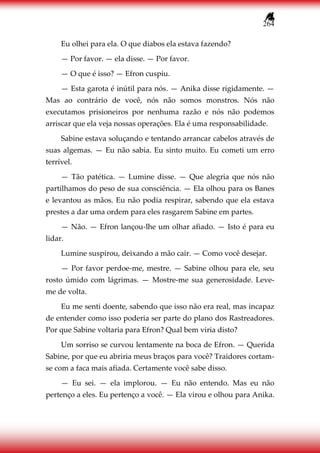 264
Eu olhei para ela. O que diabos ela estava fazendo?
— Por favor. — ela disse. — Por favor.
— O que é isso? — Efron cuspiu.
— Esta garota é inútil para nós. — Anika disse rigidamente. —
Mas ao contrário de você, nós não somos monstros. Nós não
executamos prisioneiros por nenhuma razão e nós não podemos
arriscar que ela veja nossas operações. Ela é uma responsabilidade.
Sabine estava soluçando e tentando arrancar cabelos através de
suas algemas. — Eu não sabia. Eu sinto muito. Eu cometi um erro
terrível.
— Tão patética. — Lumine disse. — Que alegria que nós não
partilhamos do peso de sua consciência. — Ela olhou para os Banes
e levantou as mãos. Eu não podia respirar, sabendo que ela estava
prestes a dar uma ordem para eles rasgarem Sabine em partes.
— Não. — Efron lançou-lhe um olhar afiado. — Isto é para eu
lidar.
Lumine suspirou, deixando a mão cair. — Como você desejar.
— Por favor perdoe-me, mestre. — Sabine olhou para ele, seu
rosto úmido com lágrimas. — Mostre-me sua generosidade. Leve-
me de volta.
Eu me senti doente, sabendo que isso não era real, mas incapaz
de entender como isso poderia ser parte do plano dos Rastreadores.
Por que Sabine voltaria para Efron? Qual bem viria disto?
Um sorriso se curvou lentamente na boca de Efron. — Querida
Sabine, por que eu abriria meus braços para você? Traidores cortam-
se com a faca mais afiada. Certamente você sabe disso.
— Eu sei. — ela implorou. — Eu não entendo. Mas eu não
pertenço a eles. Eu pertenço a você. — Ela virou e olhou para Anika.
 