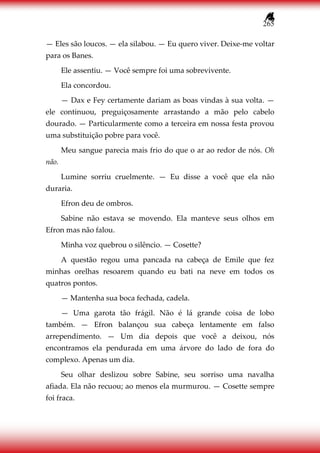 265
— Eles são loucos. — ela silabou. — Eu quero viver. Deixe-me voltar
para os Banes.
Ele assentiu. — Você sempre foi uma sobrevivente.
Ela concordou.
— Dax e Fey certamente dariam as boas vindas à sua volta. —
ele continuou, preguiçosamente arrastando a mão pelo cabelo
dourado. — Particularmente como a terceira em nossa festa provou
uma substituição pobre para você.
Meu sangue parecia mais frio do que o ar ao redor de nós. Oh
não.
Lumine sorriu cruelmente. — Eu disse a você que ela não
duraria.
Efron deu de ombros.
Sabine não estava se movendo. Ela manteve seus olhos em
Efron mas não falou.
Minha voz quebrou o silêncio. — Cosette?
A questão regou uma pancada na cabeça de Emile que fez
minhas orelhas resoarem quando eu bati na neve em todos os
quatros pontos.
— Mantenha sua boca fechada, cadela.
— Uma garota tão frágil. Não é lá grande coisa de lobo
também. — Efron balançou sua cabeça lentamente em falso
arrependimento. — Um dia depois que você a deixou, nós
encontramos ela pendurada em uma árvore do lado de fora do
complexo. Apenas um dia.
Seu olhar deslizou sobre Sabine, seu sorriso uma navalha
afiada. Ela não recuou; ao menos ela murmurou. — Cosette sempre
foi fraca.
 