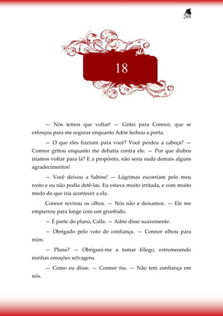 268
— Nós temos que voltar! — Gritei para Connor, que se
esforçou para me segurar enquanto Adne fechou a porta.
— O que eles fizeram para você? Você perdeu a cabeça? —
Connor gritou enquanto me debatia contra ele. — Por que diabos
iríamos voltar para lá? E a propósito, não seria nada demais alguns
agradecimentos!
— Você deixou a Sabine! — Lágrimas escorriam pelo meu
rosto e eu não podia detê-las. Eu estava muito irritada, e com muito
medo do que iria acontecer a ela.
Connor revirou os olhos. — Nós não a deixamos. — Ele me
empurrou para longe com um grunhido.
— É parte do plano, Calla. — Adne disse suavemente.
— Obrigado pelo voto de confiança. — Connor olhou para
mim.
— Plano? — Obriguei-me a tomar fôlego, estremecendo
minhas emoções selvagens.
— Como eu disse. — Connor riu. — Não tem confiança em
nós.
18
 