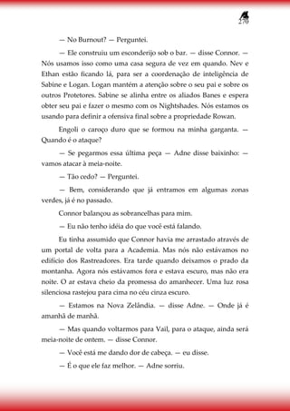 270
— No Burnout? — Perguntei.
— Ele construiu um esconderijo sob o bar. — disse Connor. —
Nós usamos isso como uma casa segura de vez em quando. Nev e
Ethan estão ficando lá, para ser a coordenação de inteligência de
Sabine e Logan. Logan mantém a atenção sobre o seu pai e sobre os
outros Protetores. Sabine se alinha entre os aliados Banes e espera
obter seu pai e fazer o mesmo com os Nightshades. Nós estamos os
usando para definir a ofensiva final sobre a propriedade Rowan.
Engoli o caroço duro que se formou na minha garganta. —
Quando é o ataque?
— Se pegarmos essa última peça — Adne disse baixinho: —
vamos atacar à meia-noite.
— Tão cedo? — Perguntei.
— Bem, considerando que já entramos em algumas zonas
verdes, já é no passado.
Connor balançou as sobrancelhas para mim.
— Eu não tenho idéia do que você está falando.
Eu tinha assumido que Connor havia me arrastado através de
um portal de volta para a Academia. Mas nós não estávamos no
edifício dos Rastreadores. Era tarde quando deixamos o prado da
montanha. Agora nós estávamos fora e estava escuro, mas não era
noite. O ar estava cheio da promessa do amanhecer. Uma luz rosa
silenciosa rastejou para cima no céu cinza escuro.
— Estamos na Nova Zelândia. — disse Adne. — Onde já é
amanhã de manhã.
— Mas quando voltarmos para Vail, para o ataque, ainda será
meia-noite de ontem. — disse Connor.
— Você está me dando dor de cabeça. — eu disse.
— É o que ele faz melhor. — Adne sorriu.
 