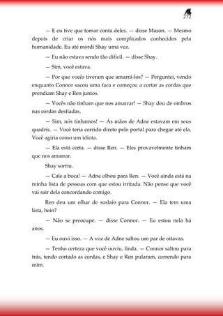 272
— E eu tive que tomar conta deles. — disse Mason. — Mesmo
depois de criar os nós mais complicados conhecidos pela
humanidade. Eu até mordi Shay uma vez.
— Eu não estava sendo tão difícil. — disse Shay.
— Sim, você estava.
— Por que vocês tiveram que amarrá-los? — Perguntei, vendo
enquanto Connor sacou uma faca e começou a cortar as cordas que
prendiam Shay e Ren juntos.
— Vocês não tinham que nos amarrar! — Shay deu de ombros
nas cordas desfiadas.
— Sim, nós tínhamos! — As mãos de Adne estavam em seus
quadris. — Você teria corrido direto pelo portal para chegar até ela.
Você agiria como um idiota.
— Ela está certa. — disse Ren. — Eles provavelmente tinham
que nos amarrar.
Shay sorriu.
— Cale a boca! — Adne olhou para Ren. — Você ainda está na
minha lista de pessoas com que estou irritada. Não pense que você
vai sair dela concordando comigo.
Ren deu um olhar de soslaio para Connor. — Ela tem uma
lista, hein?
— Não se preocupe. — disse Connor. — Eu estou nela há
anos.
— Eu ouvi isso. — A voz de Adne saltou um par de oitavas.
— Tenho certeza que você ouviu, linda. — Connor saltou para
trás, tendo cortado as cordas, e Shay e Ren pularam, correndo para
mim.
 