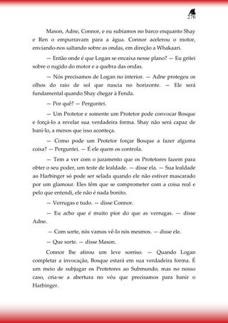 276
Mason, Adne, Connor, e eu subíamos no barco enquanto Shay
e Ren o empurravam para a água. Connor acelerou o motor,
enviando-nos saltando sobre as ondas, em direção a Whakaari.
— Então onde é que Logan se encaixa nesse plano? — Eu gritei
sobre o rugido do motor e a quebra das ondas.
— Nós precisamos de Logan no interior. — Adne protegeu os
olhos do raio de sol que nascia no horizonte. — Ele será
fundamental quando Shay chegar à Fenda.
— Por quê? — Perguntei.
— Um Protetor e somente um Protetor pode convocar Bosque
e forçá-lo a revelar sua verdadeira forma. Shay não será capaz de
bani-lo, a menos que isso aconteça.
— Como pode um Protetor forçar Bosque a fazer alguma
coisa? — Perguntei. — É ele quem os controla.
— Tem a ver com o juramento que os Protetores fazem para
obter o seu poder, um teste de lealdade. — disse ela. — Sua lealdade
ao Harbinger só pode ser selada quando ele não estiver mascarado
por um glamour. Eles têm que se comprometer com a coisa real e
pelo que entendi, ele não é nada bonito.
— Verrugas e tudo. — disse Connor.
— Eu acho que é muito pior do que as verrugas. — disse
Adne.
— Com sorte, nós vamos vê-lo nós mesmos. — disse ele.
— Que sorte. — disse Mason.
Connor lhe atirou um leve sorriso. — Quando Logan
completar a invocação, Bosque estará em sua verdadeira forma. É
um meio de subjugar os Protetores ao Submundo, mas no nosso
caso, cria-se a abertura no véu que precisamos para banir o
Harbinger.
 