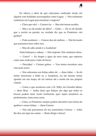 277
Eu odiava a ideia de que estávamos confiando muito em
alguém com lealdades escorregadias como Logan. — Nós realmente
confiamos em Logan para terminar o negócio?
— Claro que não! — Connor riu. — Mas não temos escolha.
— Mas e se ele mudar de idéia? — Gritei. — Ou se ele decidir
que a escrita na parede, na verdade diz que os Protetores vão
ganhar?
— Pode acontecer. — Connor deu de ombros. — Não há muito
que possamos fazer sobre isso.
— Mas ele sabe aonde é a Academia!
Adne balançou a cabeça. — Não importa. Nós cuidamos disso.
— Como? — Eu limpei a água do meu rosto, que espirrou
como uma onda para o lado do barco.
— Desculpe! — Connor gritou. — Vou tentar encontrar uma
rota mais suave.
— Nós colocamos um feitiço sobre ele. — disse Adne. — Se ele
tentar mencionar a Itália ou a Academia, ou até mesmo tentar
apontar em um mapa, ele irá sufocar até a morte em seu próprio
vômito.
— Como o que aconteceu com o Sr. Selby em Grandes Ideias.
— disse Shay. — Anika disse que feitiços são algo que todos os
bruxos podem fazer muito facilmente, quer sejam amadores ou
profissionais, como esses caras.
— Claro, os Protetores sempre podem descobrir uma forma de
quebrar o nosso feitiço. — disse Connor.
— Nós não precisamos do seu comentário, Connor. — Adne
lhe deu um tapa nas costas. — Basta dirigir o barco!
 