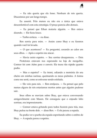 279
— Eu não queria que ela fosse. Nenhum de nós queria.
Discutimos por um longo tempo.
Eu assenti. Pelo menos eu não era a única que estava
desconfortável com esta estratégia. O preço parecia alto demais.
— Eu pensei que Ethan mataria alguém. — Ren estava
dizendo. — Ele ficou louco.
— Tenho certeza. — eu disse.
Ren sorriu para mim. — Assim como Shay e eu fizemos
quando você foi levada.
— O que aconteceu? — Eu perguntei, corando ao calor em
seus olhos. — Após o espetro me atacar.
— Havia outro espetro. — Seu sorriso desapareceu. — Dois
Protetores estavam nos esperando na loja de mergulho.
Connor foi com Adne para o convés. Ela teceu tão rápido quanto
podia.
— Mas o espetro? — Eu tremi, odiando a memória do seu
cheiro em minhas narinas, queimando os meus pulmões. A forma
como me senti, como se estivesse sendo esfolada.
— Ele veio para nós. — Ren enrijeceu. — Eu pensei que pelo
menos alguns de nós estaríamos mortos antes que alguém pudesse
sair.
Seus olhos se moviam sobre Shay, que estava conversando
amigavelmente com Mason. Ele conseguiu que o enjoado lobo
sorrisse, era impressionante.
— Connor estava gritando para todos ficarem para trás, mas
Shay pulou na frente dele. — disse Ren. — E ele puxou a espada.
Eu podia ver o punho da espada espreitando sobre o ombro de
Shay. — A espada parou o espetro.
 